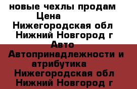 новые чехлы продам › Цена ­ 4 500 - Нижегородская обл., Нижний Новгород г. Авто » Автопринадлежности и атрибутика   . Нижегородская обл.,Нижний Новгород г.